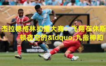 杰拉德格林扣篮大赛：飞翔在休斯顿夜空的“九指神扣”