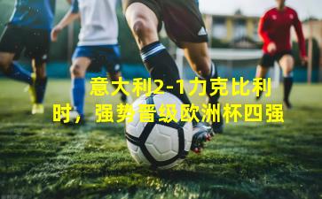 意大利2-1力克比利时,强势晋级欧洲杯四强