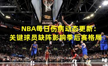 NBA每日伤病动态更新:关键球员缺阵影响季后赛格局