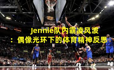 Jennie队内霸凌风波：偶像光环下的体育精神反思