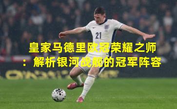 皇家马德里欧冠荣耀之师：解析银河战舰的冠军阵容