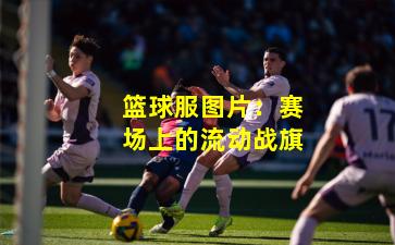 篮球服图片:赛场上的流动战旗