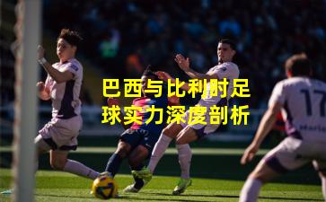 巴西与比利时足球实力深度剖析