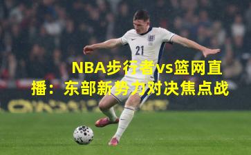 NBA步行者vs篮网直播：东部新势力对决焦点战