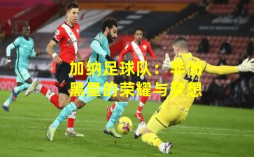 加纳足球队：非洲黑星的荣耀与梦想