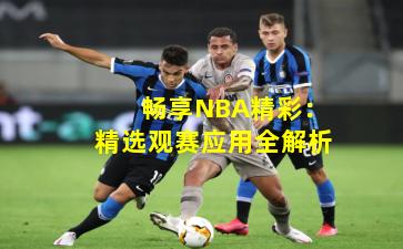  畅享NBA精彩：精选观赛应用全解析