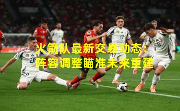 火箭队最新交易动态：阵容调整瞄准未来重建