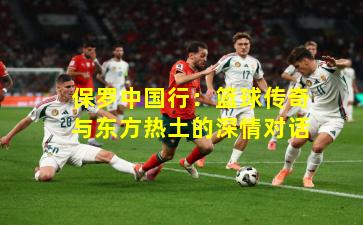 保罗中国行：篮球传奇与东方热土的深情对话